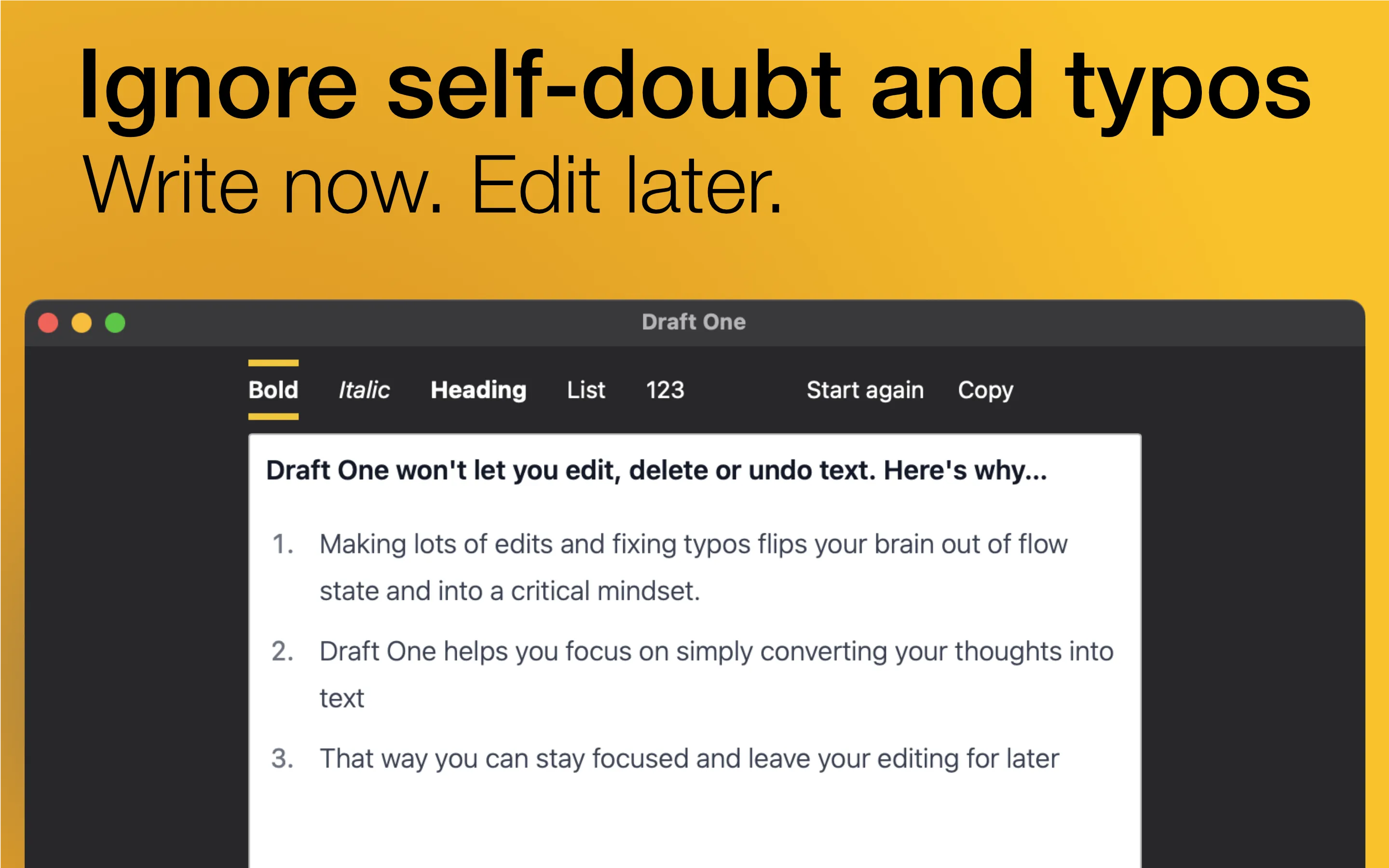 A screenshot of Draft One with the words &#x27;Ignore self-doubt and typos. Write now. Edit later.&#x27; above it. The editor contains the text &#x27;Draft One won&#x27;t let you edit, delete or undo text. Here&#x27;s why...1. Making lots of edits and fixing typos flips your brain out of flow state and into a critical mindset. 2. Draft One helps you focus on simply converting your thoughts into text. 3. That way you can stay focused and leave your editing for later&#x27;
